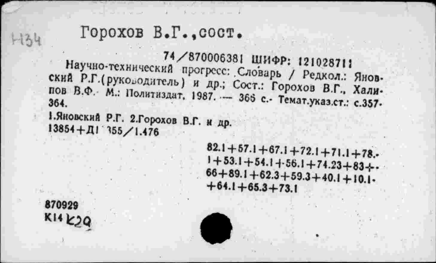 ﻿Горохов В.Г.,сост.
74/870006381 ШИФР: 12102871 }
Научно-технический прогресс: .Словарь / Редкол.: Яновский Р.Г.( руководитель) и др.; Сост.: Горохов В.Г., Хали-пов В.Ф. М.: Политиздат, 1987. — 366 с.- Темат.указ.ст.: с.357-364.
1.Яновский Р.Г. 2.Горохов В.Г. и др.
13854+Д1 155/1.476
82.1 + 57.1 +67.1 4-72.1 +71.1 +78.-
I + 53.1 +54.14-56.1 +74.23+83+-66+89.1+62.3+59.3+40.1+10.1-+64.1+65.3+73.1
870929
K14^q